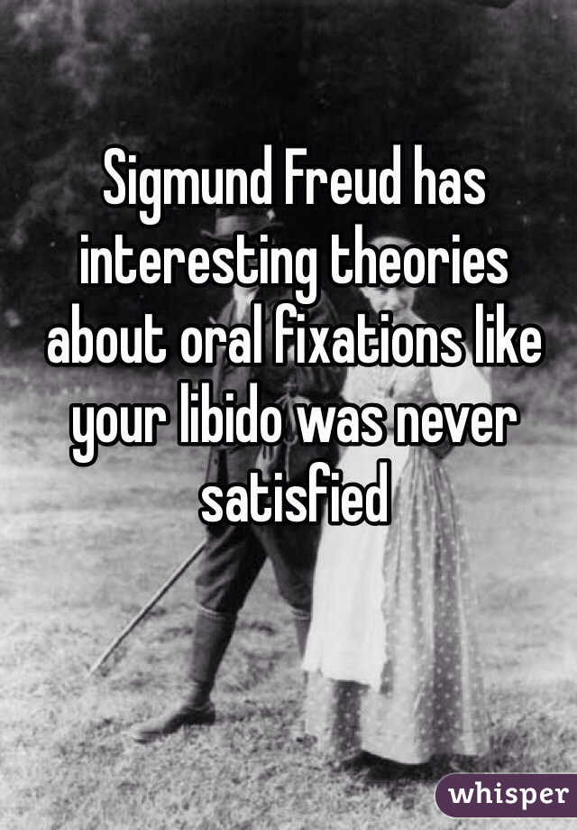 Sigmund Freud has interesting theories about oral fixations like your libido was never satisfied 