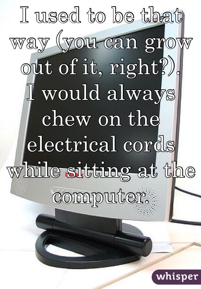 I used to be that way (you can grow out of it, right?). 
I would always chew on the electrical cords while sitting at the computer.