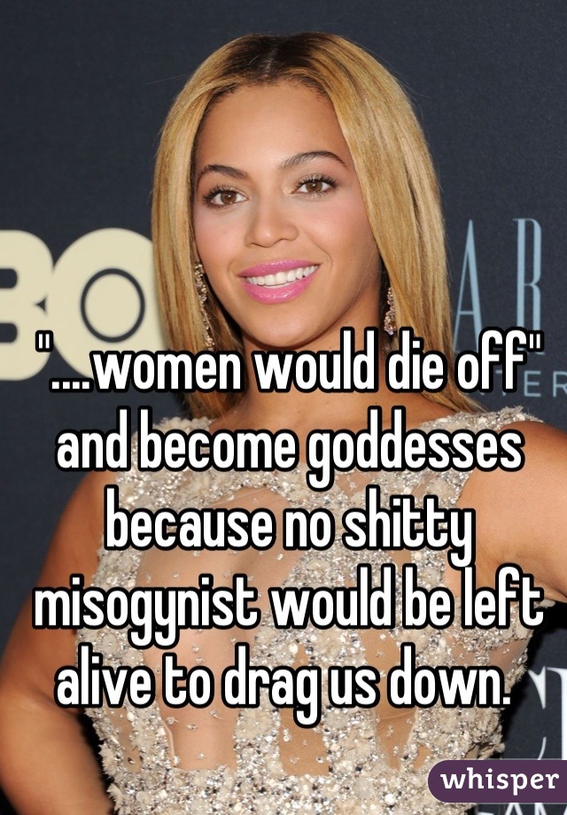 "....women would die off" and become goddesses because no shitty misogynist would be left alive to drag us down. 