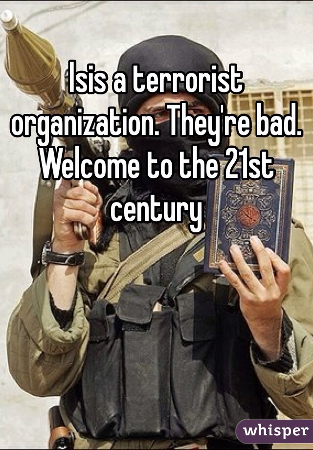 Isis a terrorist organization. They're bad. Welcome to the 21st century 