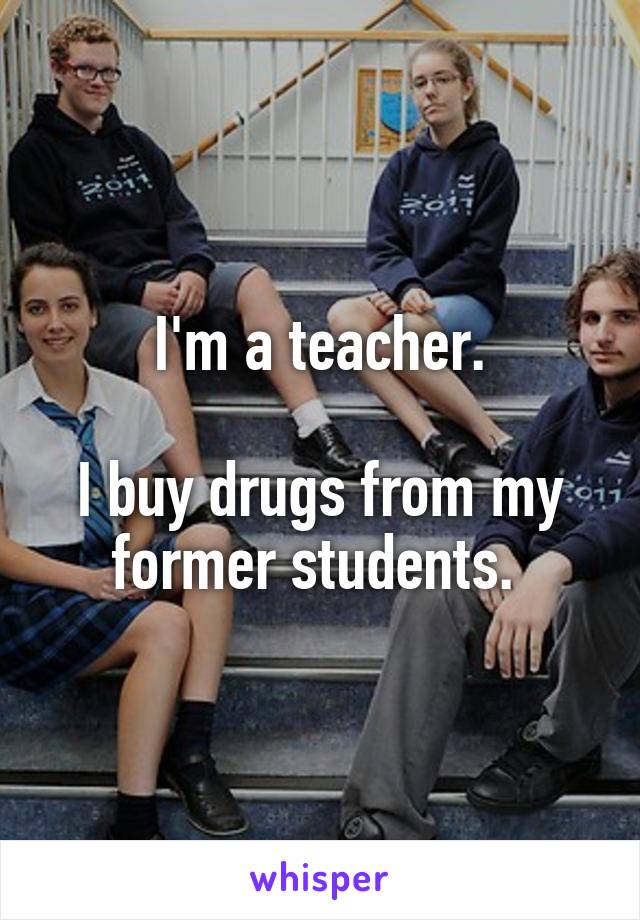 I'm a teacher.

I buy drugs from my former students. 
