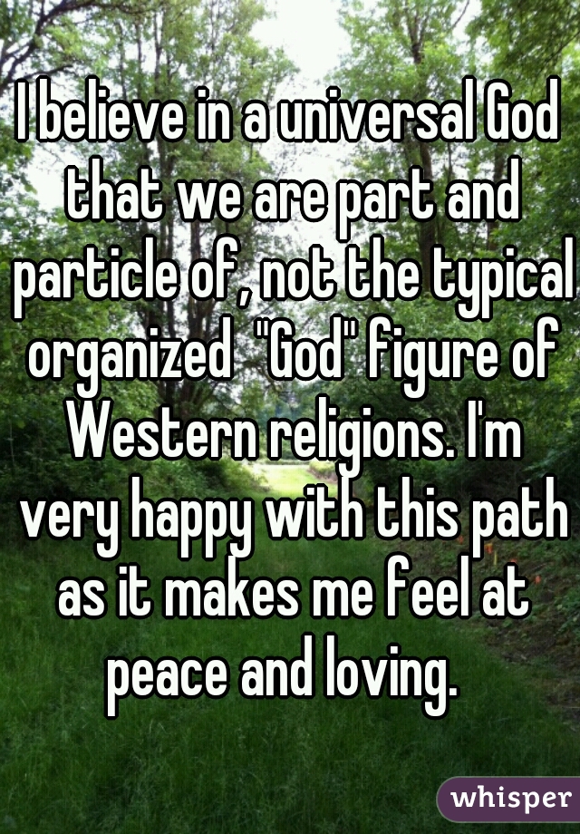 I believe in a universal God that we are part and particle of, not the typical organized  "God" figure of Western religions. I'm very happy with this path as it makes me feel at peace and loving.  