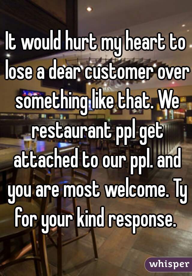 It would hurt my heart to lose a dear customer over something like that. We restaurant ppl get attached to our ppl. and you are most welcome. Ty for your kind response. 