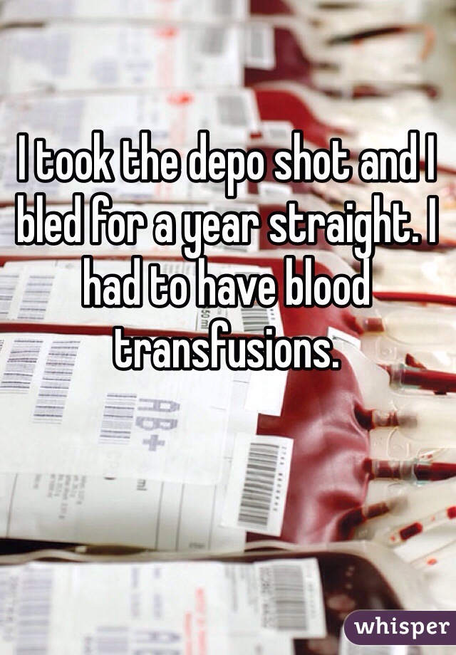 I took the depo shot and I bled for a year straight. I had to have blood transfusions. 