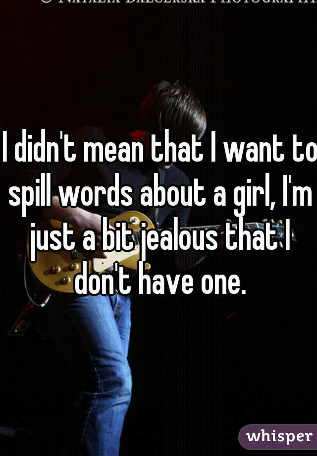  I didn't mean that I want to spill words about a girl, I'm just a bit jealous that I don't have one.
 