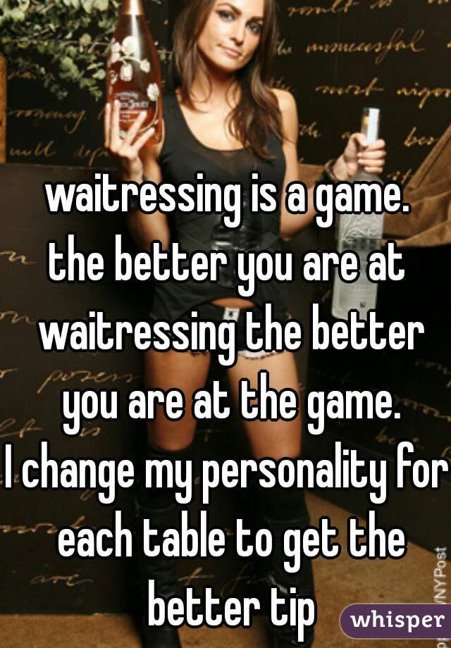waitressing is a game.
the better you are at waitressing the better you are at the game.
I change my personality for each table to get the better tip