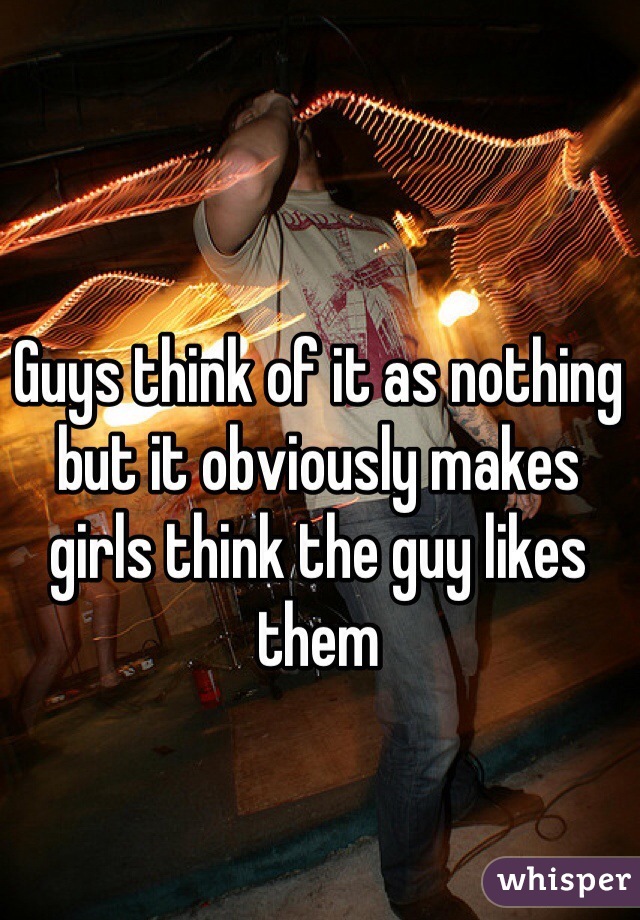 Guys think of it as nothing but it obviously makes girls think the guy likes them