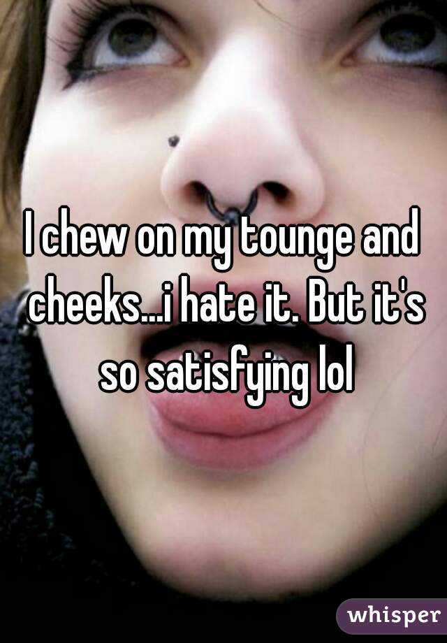 I chew on my tounge and cheeks...i hate it. But it's so satisfying lol