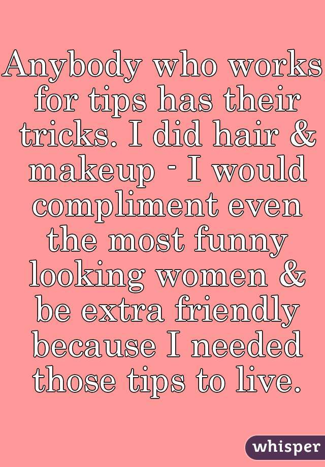 Anybody who works for tips has their tricks. I did hair & makeup - I would compliment even the most funny looking women & be extra friendly because I needed those tips to live.