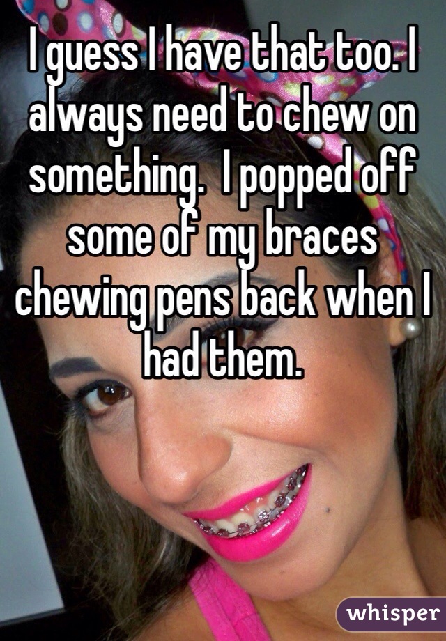 I guess I have that too. I always need to chew on something.  I popped off some of my braces chewing pens back when I had them. 