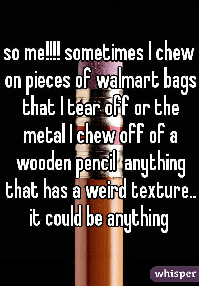 so me!!!! sometimes I chew on pieces of walmart bags that I tear off or the metal I chew off of a wooden pencil  anything that has a weird texture.. it could be anything 