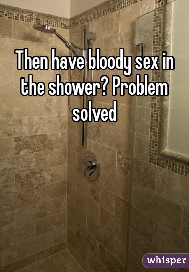 Then have bloody sex in the shower? Problem solved