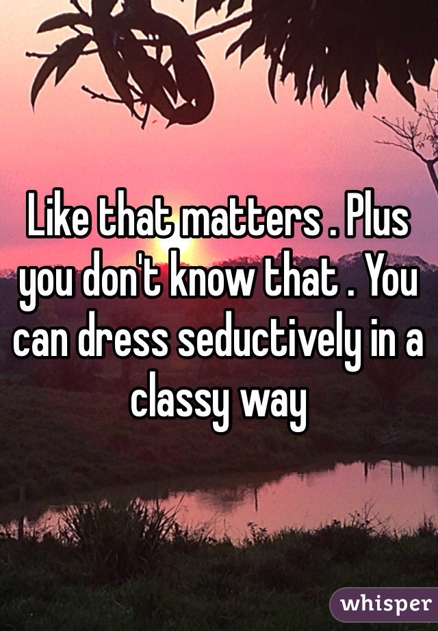 Like that matters . Plus you don't know that . You can dress seductively in a classy way 