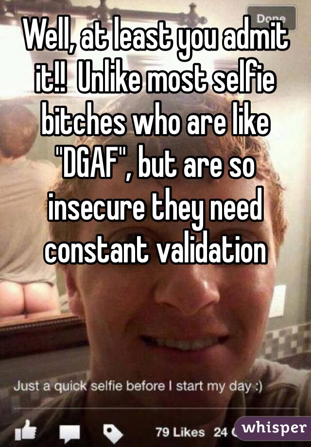 Well, at least you admit it!!  Unlike most selfie bitches who are like "DGAF", but are so insecure they need constant validation