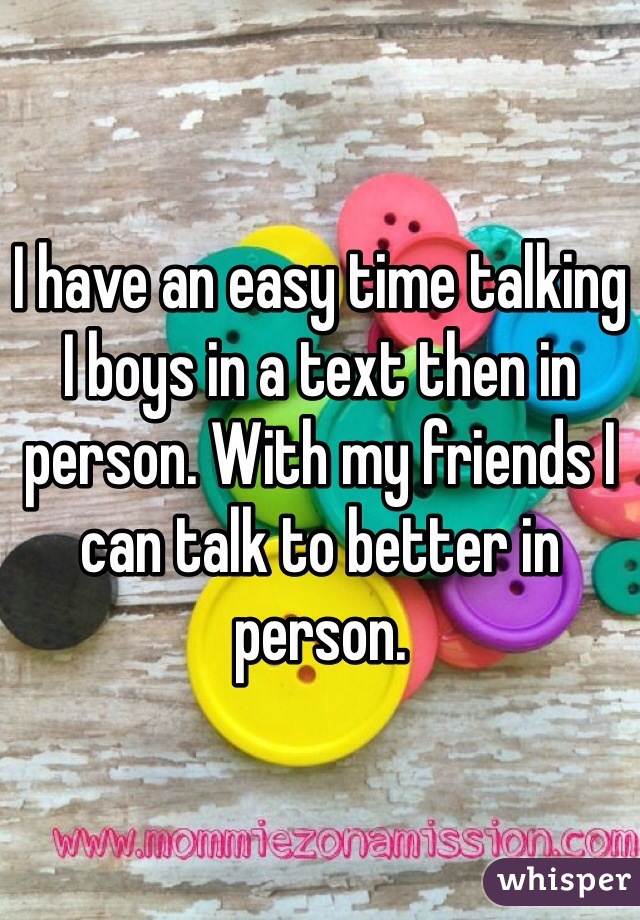 I have an easy time talking I boys in a text then in person. With my friends I can talk to better in person. 