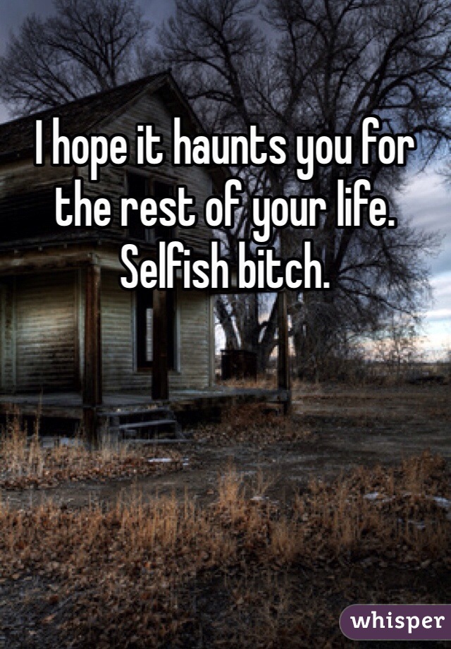I hope it haunts you for the rest of your life. Selfish bitch.