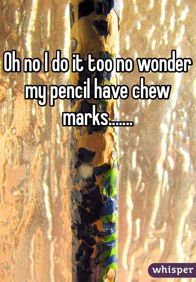 Oh no I do it too no wonder my pencil have chew marks.......