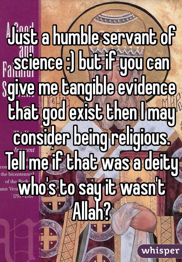 Just a humble servant of science :) but if you can give me tangible evidence that god exist then I may consider being religious. Tell me if that was a deity who's to say it wasn't Allah? 