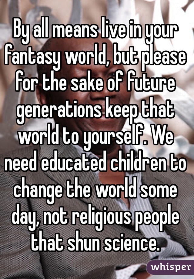 By all means live in your fantasy world, but please for the sake of future generations keep that world to yourself. We need educated children to change the world some day, not religious people that shun science.