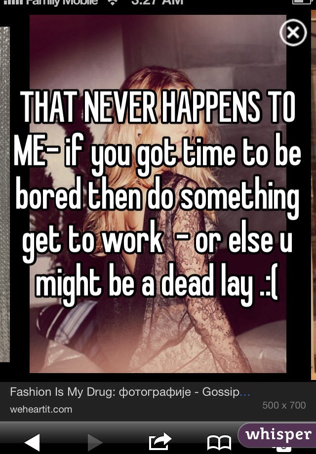 THAT NEVER HAPPENS TO ME- if you got time to be bored then do something get to work  - or else u might be a dead lay .:(    