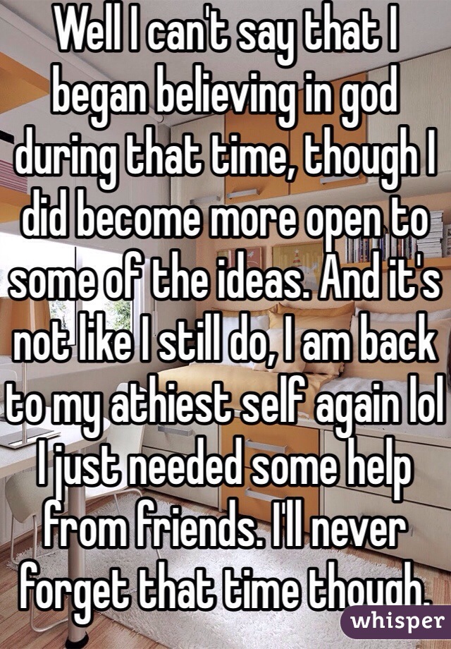 Well I can't say that I began believing in god during that time, though I did become more open to some of the ideas. And it's not like I still do, I am back to my athiest self again lol I just needed some help from friends. I'll never forget that time though.