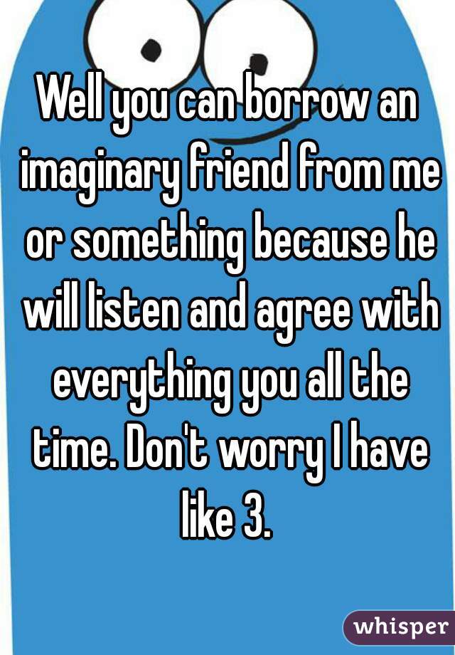 Well you can borrow an imaginary friend from me or something because he will listen and agree with everything you all the time. Don't worry I have like 3. 