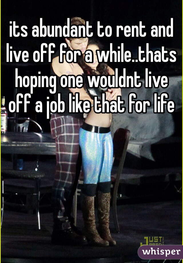 its abundant to rent and live off for a while..thats hoping one wouldnt live off a job like that for life