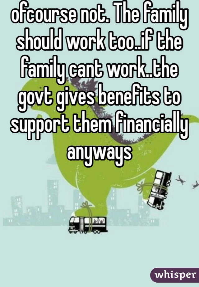 ofcourse not. The family should work too..if the family cant work..the govt gives benefits to support them financially anyways