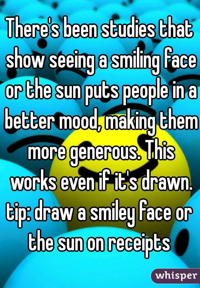 There's been studies that show seeing a smiling face or the sun puts people in a better mood, making them more generous. This works even if it's drawn.

tip: draw a smiley face or the sun on receipts 