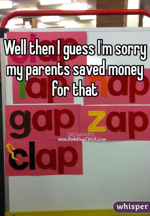 Well then I guess I'm sorry my parents saved money for that