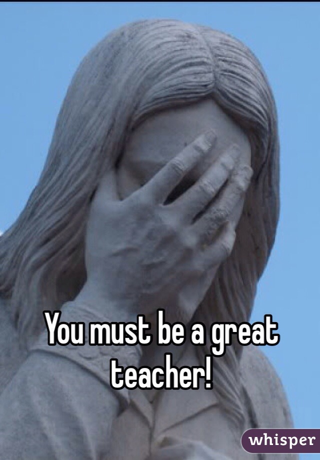 You must be a great teacher!