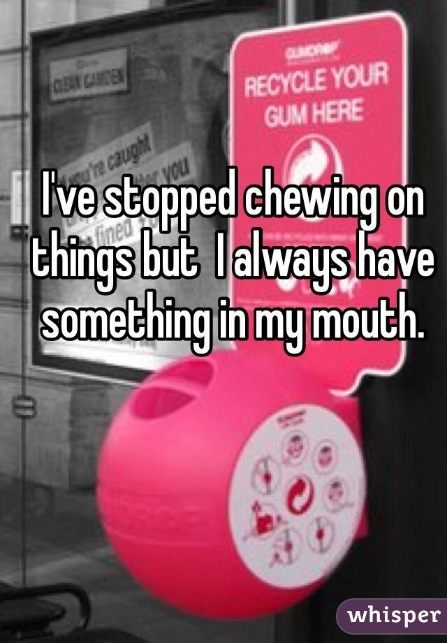 I've stopped chewing on things but  I always have something in my mouth.