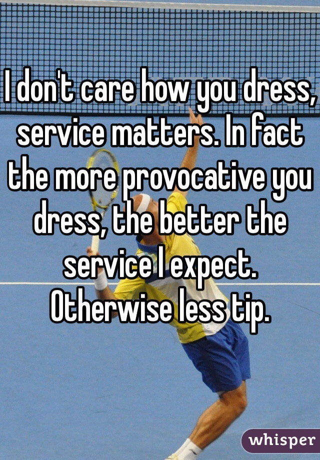 I don't care how you dress, service matters. In fact the more provocative you dress, the better the service I expect. Otherwise less tip.