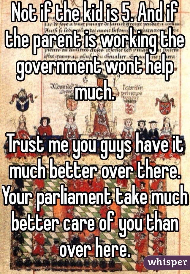 Not if the kid is 5. And if the parent is working the government wont help much.

Trust me you guys have it much better over there. Your parliament take much better care of you than over here. 