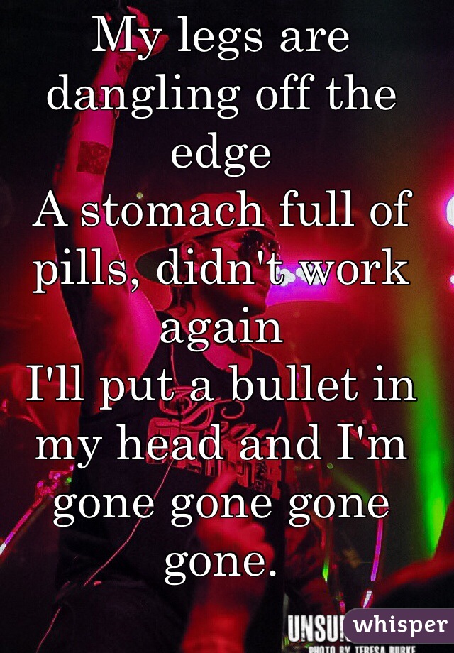 My legs are dangling off the edge
A stomach full of pills, didn't work again
I'll put a bullet in my head and I'm gone gone gone gone. 