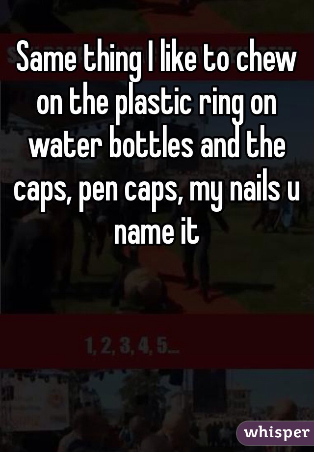 Same thing I like to chew on the plastic ring on water bottles and the caps, pen caps, my nails u name it