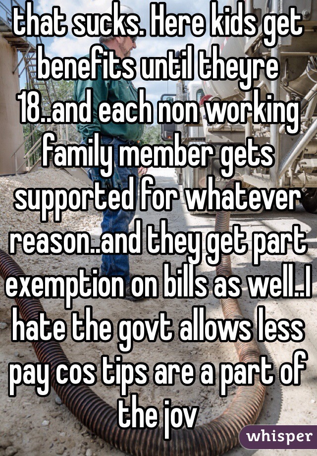 that sucks. Here kids get benefits until theyre 18..and each non working family member gets supported for whatever reason..and they get part exemption on bills as well..I hate the govt allows less pay cos tips are a part of the jov