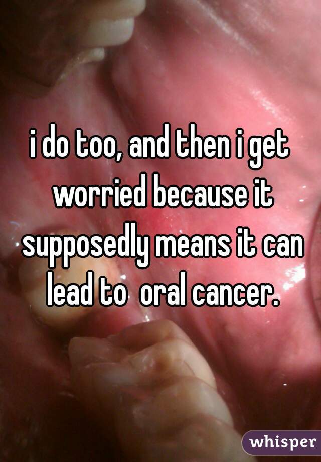 i do too, and then i get worried because it supposedly means it can lead to  oral cancer.