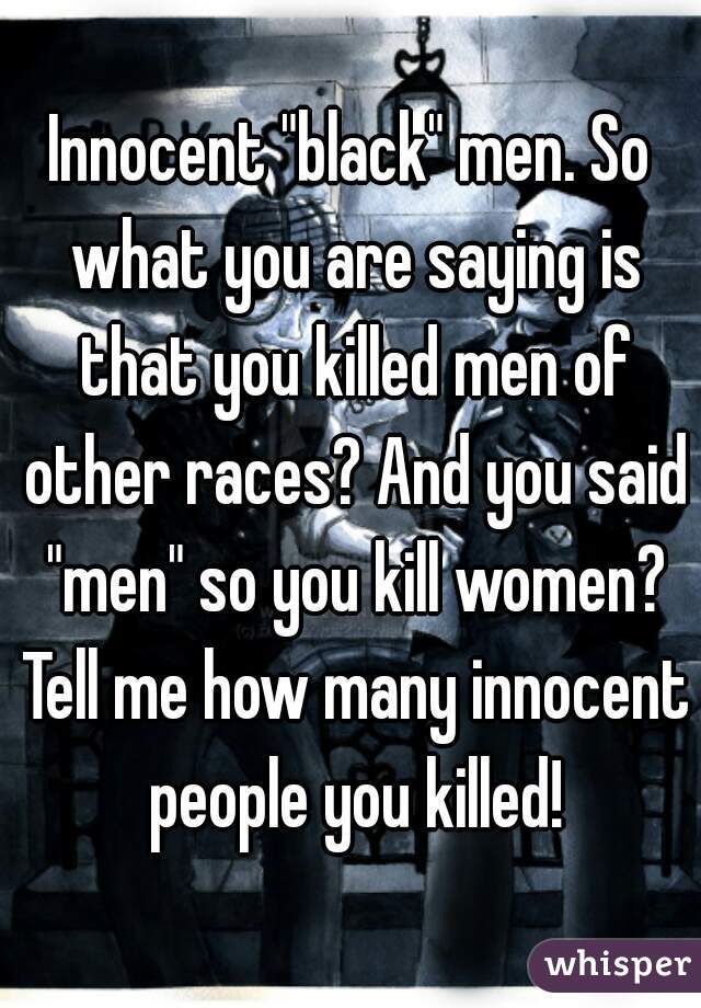 Innocent "black" men. So what you are saying is that you killed men of other races? And you said "men" so you kill women? Tell me how many innocent people you killed!