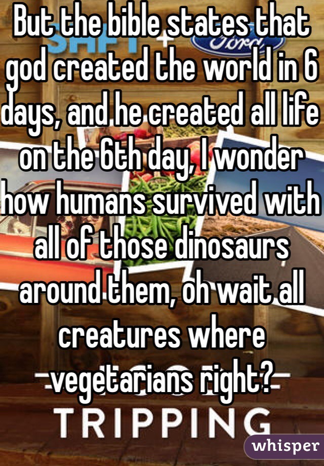 But the bible states that god created the world in 6 days, and he created all life on the 6th day, I wonder how humans survived with all of those dinosaurs around them, oh wait all creatures where vegetarians right?