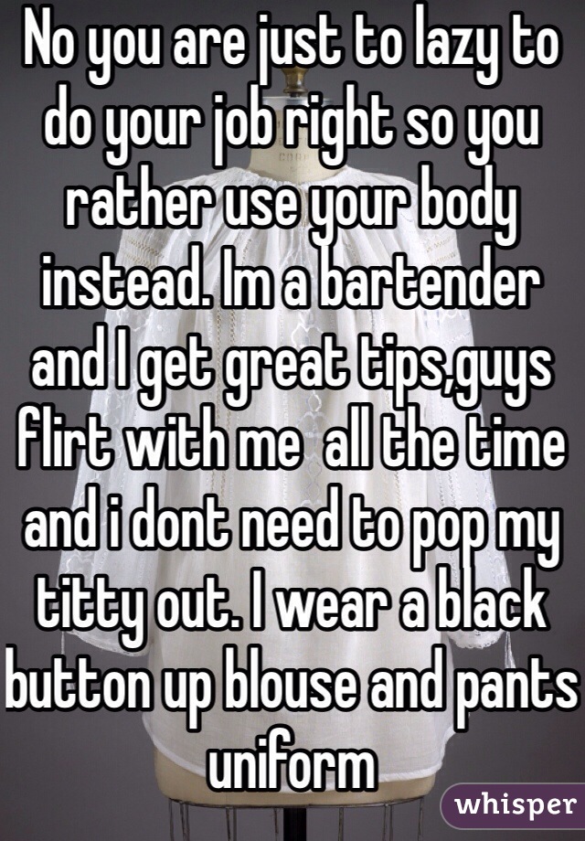 No you are just to lazy to do your job right so you rather use your body instead. Im a bartender and I get great tips,guys flirt with me  all the time and i dont need to pop my titty out. I wear a black button up blouse and pants uniform