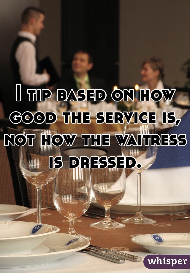 I tip based on how good the service is, not how the waitress is dressed.