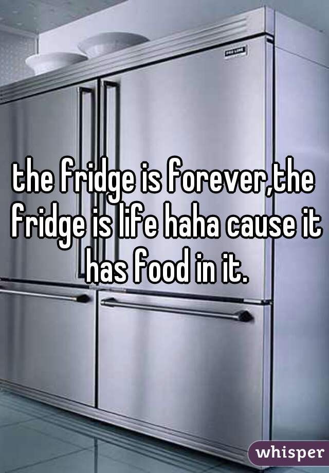 the fridge is forever,the fridge is life haha cause it has food in it.