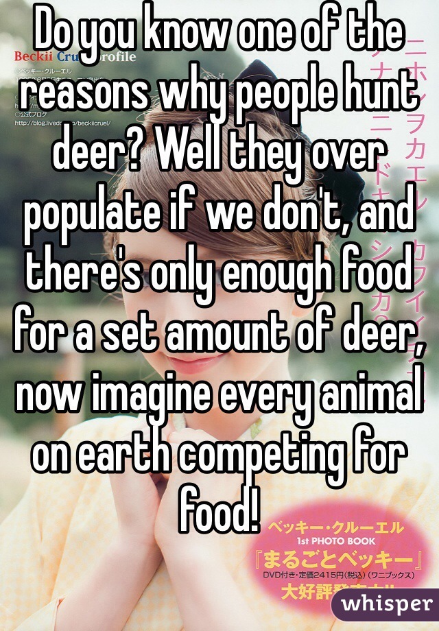 Do you know one of the reasons why people hunt deer? Well they over populate if we don't, and there's only enough food for a set amount of deer, now imagine every animal on earth competing for food!