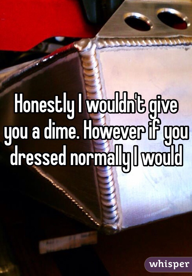 Honestly I wouldn't give you a dime. However if you dressed normally I would