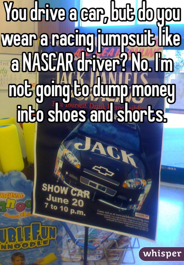 You drive a car, but do you wear a racing jumpsuit like a NASCAR driver? No. I'm not going to dump money into shoes and shorts.