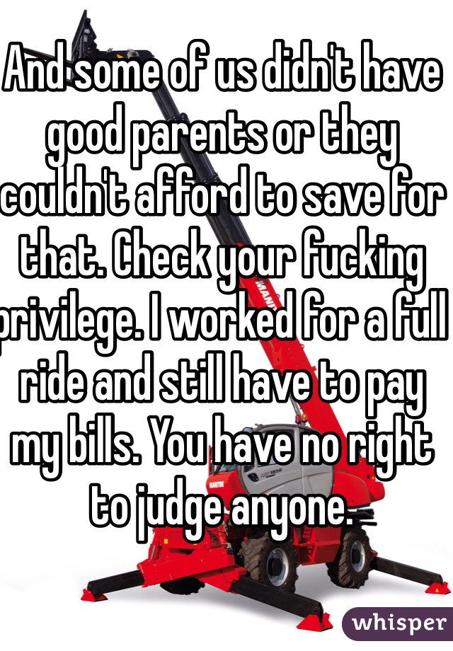 And some of us didn't have good parents or they couldn't afford to save for that. Check your fucking privilege. I worked for a full ride and still have to pay my bills. You have no right to judge anyone. 