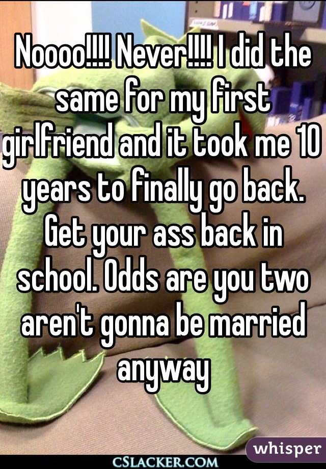 Noooo!!!! Never!!!! I did the same for my first girlfriend and it took me 10 years to finally go back. Get your ass back in school. Odds are you two aren't gonna be married anyway
