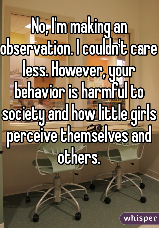 No, I'm making an observation. I couldn't care less. However, your behavior is harmful to society and how little girls perceive themselves and others. 