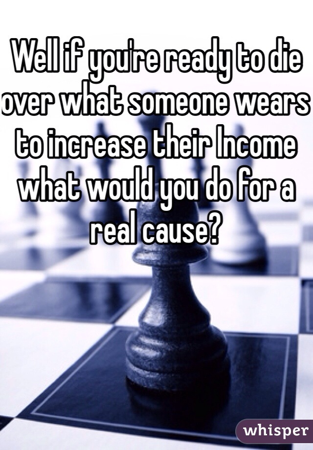 Well if you're ready to die over what someone wears to increase their Income what would you do for a real cause?